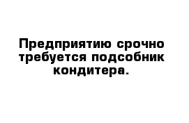 Предприятию срочно требуется подсобник кондитера.